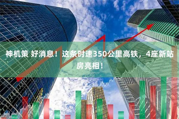 神机策 好消息！这条时速350公里高铁，4座新站房亮相！