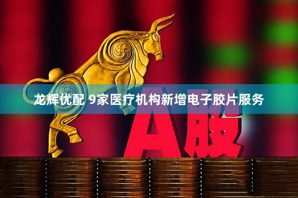龙辉优配 9家医疗机构新增电子胶片服务