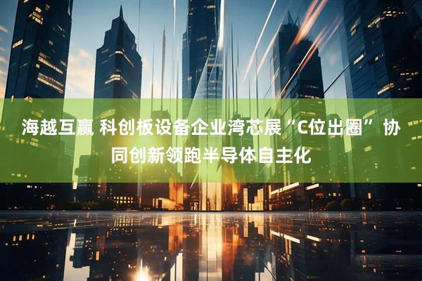 海越互赢 科创板设备企业湾芯展“C位出圈” 协同创新领跑半导体自主化