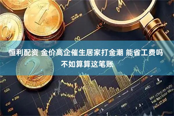 恒利配资 金价高企催生居家打金潮 能省工费吗 不如算算这笔账