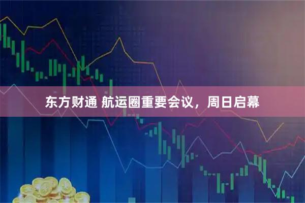 东方财通 航运圈重要会议，周日启幕