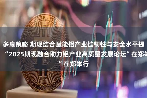 多赢策略 期现结合赋能铝产业链韧性与安全水平提升！“2025期现融合助力铝产业高质量发展论坛”在郑举行