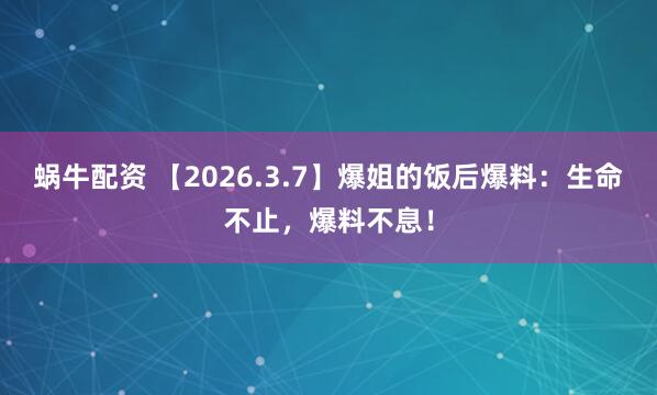 蜗牛配资 【2026.3.7】爆姐的饭后爆料：生命不止，爆料不息！