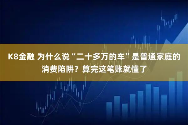 K8金融 为什么说“二十多万的车”是普通家庭的消费陷阱？算完这笔账就懂了
