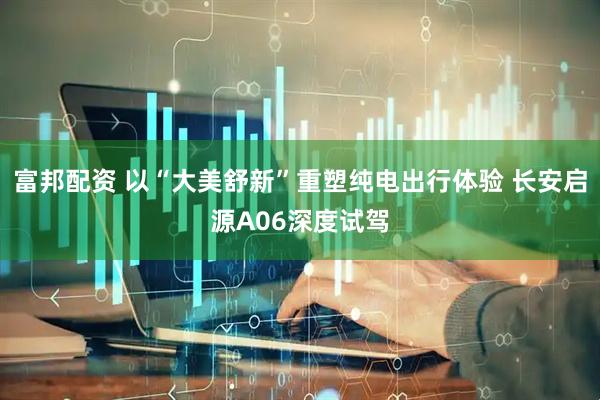 富邦配资 以“大美舒新”重塑纯电出行体验 长安启源A06深度试驾