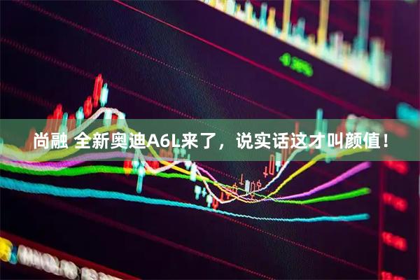 尚融 全新奥迪A6L来了，说实话这才叫颜值！
