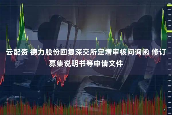 云配资 德力股份回复深交所定增审核问询函 修订募集说明书等申请文件