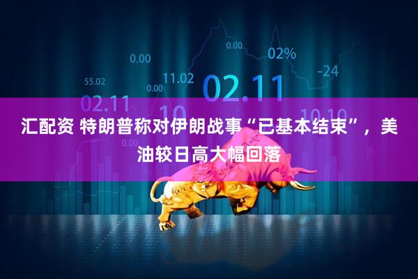 汇配资 特朗普称对伊朗战事“已基本结束”，美油较日高大幅回落