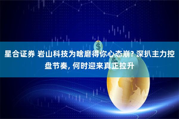 星合证券 岩山科技为啥磨得你心态崩? 深扒主力控盘节奏, 何时迎来真正拉升
