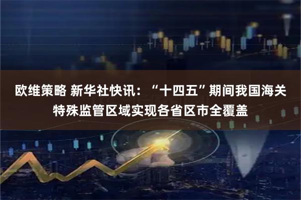 欧维策略 新华社快讯：“十四五”期间我国海关特殊监管区域实现各省区市全覆盖
