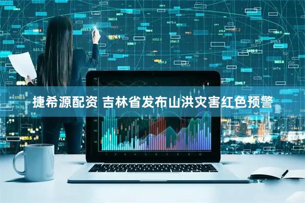 捷希源配资 吉林省发布山洪灾害红色预警