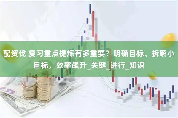 配资伐 复习重点提炼有多重要？明确目标、拆解小目标，效率飙升_关键_进行_知识