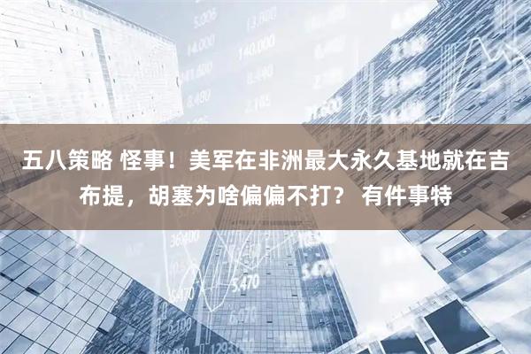 五八策略 怪事！美军在非洲最大永久基地就在吉布提，胡塞为啥偏偏不打？ 有件事特