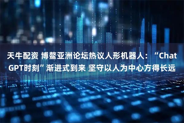 天牛配资 博鳌亚洲论坛热议人形机器人：“ChatGPT时刻”渐进式到来 坚守以人为中心方得长远