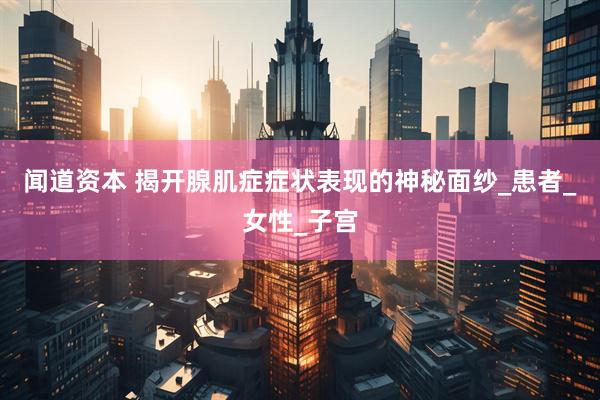 闻道资本 揭开腺肌症症状表现的神秘面纱_患者_女性_子宫