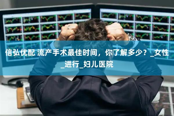 信弘优配 流产手术最佳时间，你了解多少？_女性_进行_妇儿医院