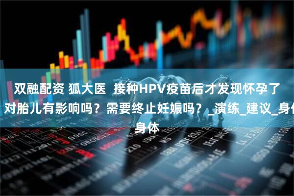 双融配资 狐大医  接种HPV疫苗后才发现怀孕了，对胎儿有影响吗？需要终止妊娠吗？_演练_建议_身体