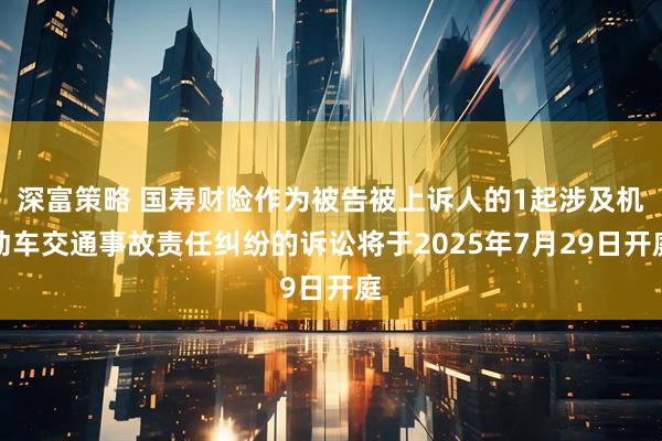 深富策略 国寿财险作为被告被上诉人的1起涉及机动车交通事故责任纠纷的诉讼将于2025年7月29日开庭