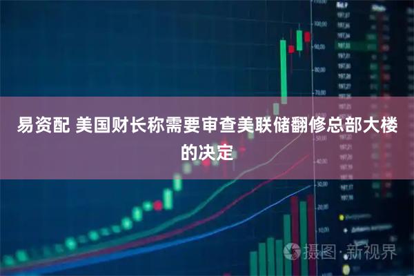 易资配 美国财长称需要审查美联储翻修总部大楼的决定