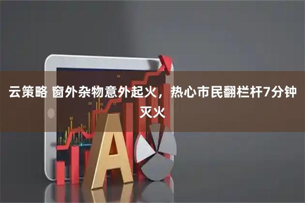 云策略 窗外杂物意外起火，热心市民翻栏杆7分钟灭火