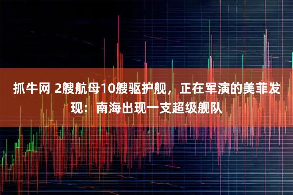 抓牛网 2艘航母10艘驱护舰，正在军演的美菲发现：南海出现一支超级舰队