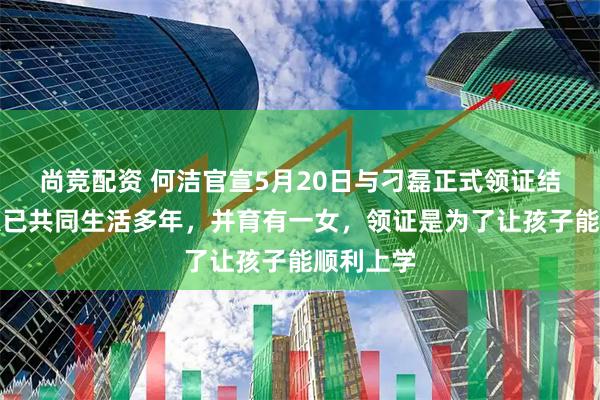 尚竞配资 何洁官宣5月20日与刁磊正式领证结婚，两人已共同生活多年，并育有一女，领证是为了让孩子能顺利上学
