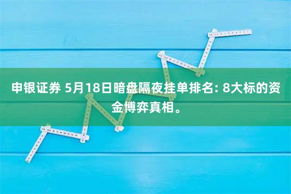 申银证券 5月18日暗盘隔夜挂单排名: 8大标的资金博弈真相。