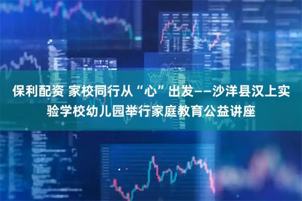 保利配资 家校同行从“心”出发——沙洋县汉上实验学校幼儿园举行家庭教育公益讲座