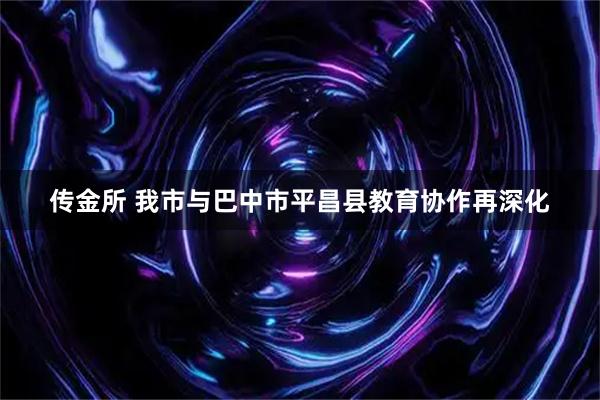 传金所 我市与巴中市平昌县教育协作再深化