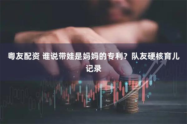 粤友配资 谁说带娃是妈妈的专利？队友硬核育儿记录