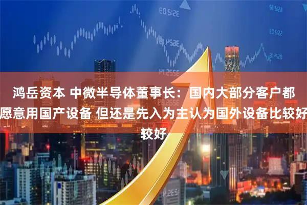 鸿岳资本 中微半导体董事长：国内大部分客户都愿意用国产设备 但还是先入为主认为国外设备比较好