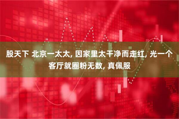 股天下 北京一太太, 因家里太干净而走红, 光一个客厅就圈粉无数, 真佩服