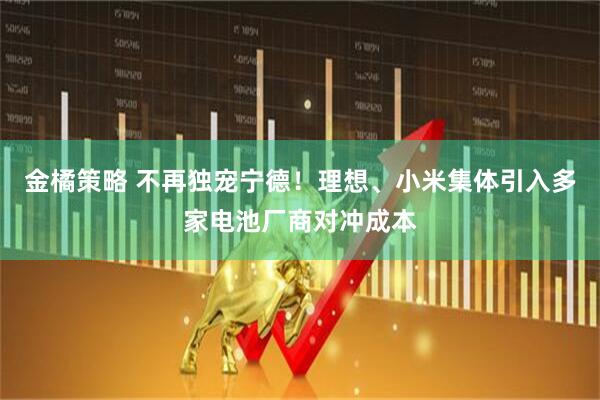 金橘策略 不再独宠宁德！理想、小米集体引入多家电池厂商对冲成本