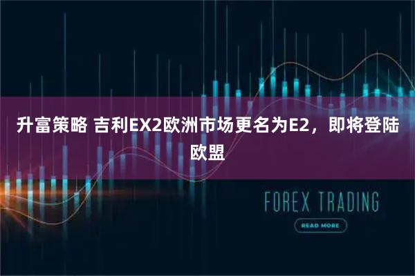 升富策略 吉利EX2欧洲市场更名为E2，即将登陆欧盟