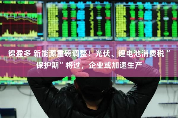 锦盈多 新能源重磅调整！光伏、锂电池消费税“保护期”将过，企业或加速生产