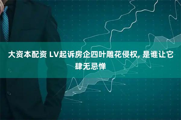 大资本配资 LV起诉房企四叶雕花侵权, 是谁让它肆无忌惮