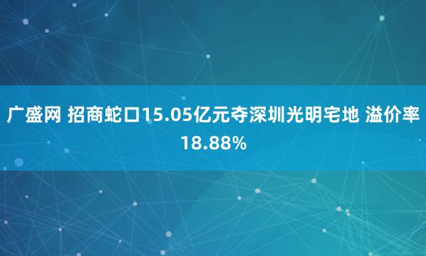 广盛网 招商蛇口15.05亿元夺深圳光明宅地 溢价率18.88%