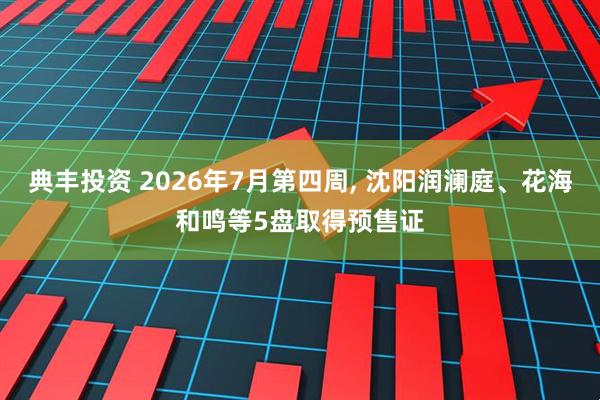 典丰投资 2026年7月第四周, 沈阳润澜庭、花海和鸣等5盘取得预售证