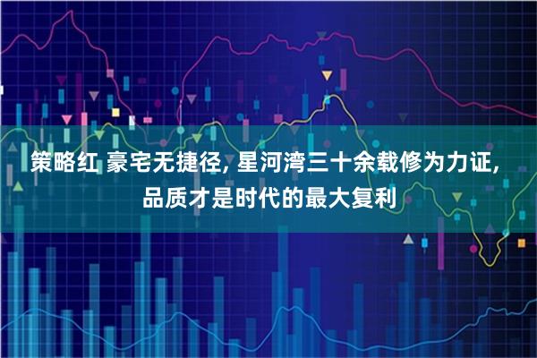 策略红 豪宅无捷径, 星河湾三十余载修为力证, 品质才是时代的最大复利