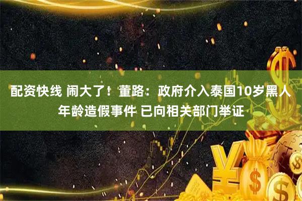配资快线 闹大了！董路：政府介入泰国10岁黑人年龄造假事件 已向相关部门举证