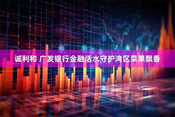 诚利和 广发银行金融活水守护湾区菜果飘香